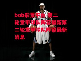 bob彩票平台-第二轮意甲球队阵容最新第二轮意甲球队阵容最新消息