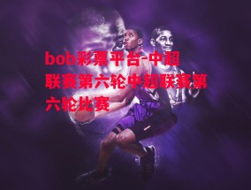 bob彩票平台-中超联赛第六轮中超联赛第六轮比赛