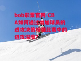 bob彩票官网-CBA如何通过增加球员的进攻决策增强比赛中的进攻深度？